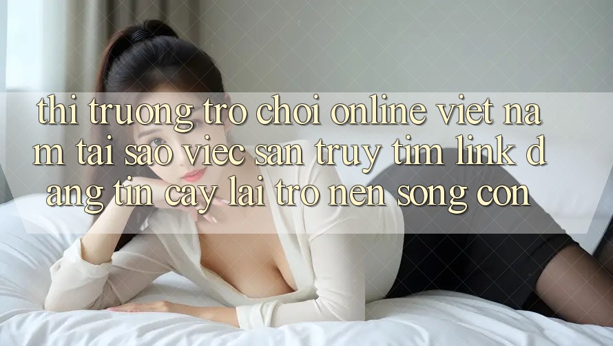 Thị Trường Trò chơi Online Việt Nam: Tại Sao Việc Săn truy tìm “Link Đáng tin cậy” Lại Trở nên Sống Còn?