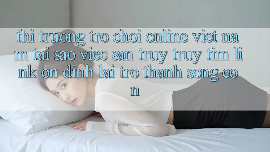 Thị Trường Trò chơi Online Việt Nam: Tại Sao Việc Săn truy truy tìm “Link Ổn định” Lại Trở Thành Sống Còn?