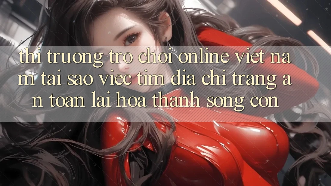 Thị Trường Trò chơi Online Việt Nam: Tại Sao Việc Tìm “Địa chỉ trang An Toàn” Lại Hóa thành Sống Còn?