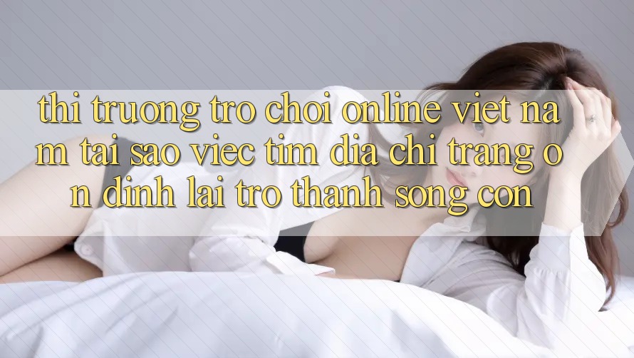 Thị Trường Trò chơi Online Việt Nam: Tại Sao Việc Tìm “Địa chỉ trang Ổn định” Lại Trở Thành Sống Còn? Thị Trường Trò chơi Online Việt Nam: Tại Sao Việc Tìm “Địa chỉ trang Ổn định” Lại Trở Thành Sống Còn?