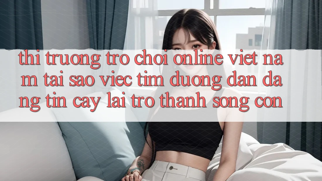 Thị Trường Trò chơi Online Việt Nam: Tại Sao Việc Tìm “Đường dẫn Đáng tin cậy” Lại Trở Thành Sống Còn?