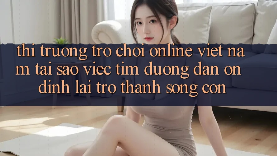 Thị Trường Trò chơi Online Việt Nam: Tại Sao Việc Tìm “Đường dẫn Ổn định” Lại Trở Thành Sống Còn? Thị Trường Trò chơi Online Việt Nam: Tại Sao Việc Tìm “Đường dẫn Ổn định” Lại Trở Thành Sống Còn?