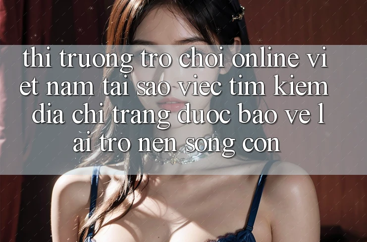 Thị Trường Trò chơi Online Việt Nam: Tại Sao Việc Tìm Kiếm “Địa chỉ trang Được bảo vệ” Lại Trở nên Sống Còn? Thị Trường Trò chơi Online Việt Nam: Tại Sao Việc Tìm Kiếm “Địa chỉ trang Được bảo vệ” Lại Trở nên Sống Còn?