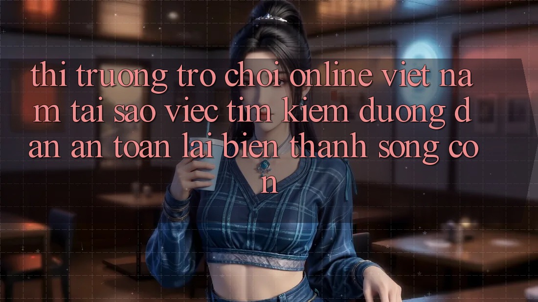 Thị Trường Trò chơi Online Việt Nam: Tại Sao Việc Tìm Kiếm “Đường dẫn An Toàn” Lại Biến thành Sống Còn?