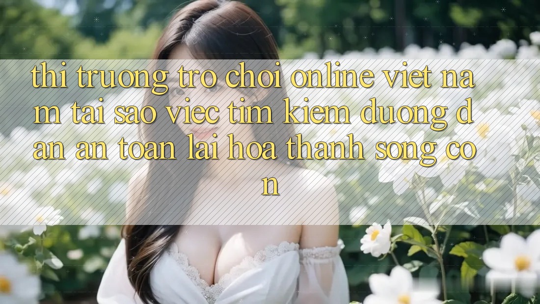 Thị Trường Trò chơi Online Việt Nam: Tại Sao Việc Tìm Kiếm “Đường dẫn An Toàn” Lại Hóa thành Sống Còn?