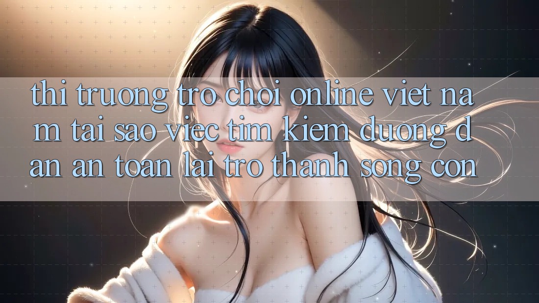 Thị Trường Trò chơi Online Việt Nam: Tại Sao Việc Tìm Kiếm “Đường dẫn An Toàn” Lại Trở Thành Sống Còn?
