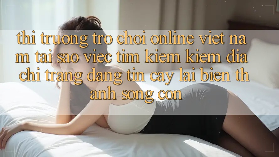 Thị Trường Trò chơi Online Việt Nam: Tại Sao Việc Tìm kiếm Kiếm “Địa chỉ trang Đáng tin cậy” Lại Biến thành Sống Còn? Thị Trường Trò chơi Online Việt Nam: Tại Sao Việc Tìm kiếm Kiếm “Địa chỉ trang Đáng tin cậy” Lại Biến thành Sống Còn?