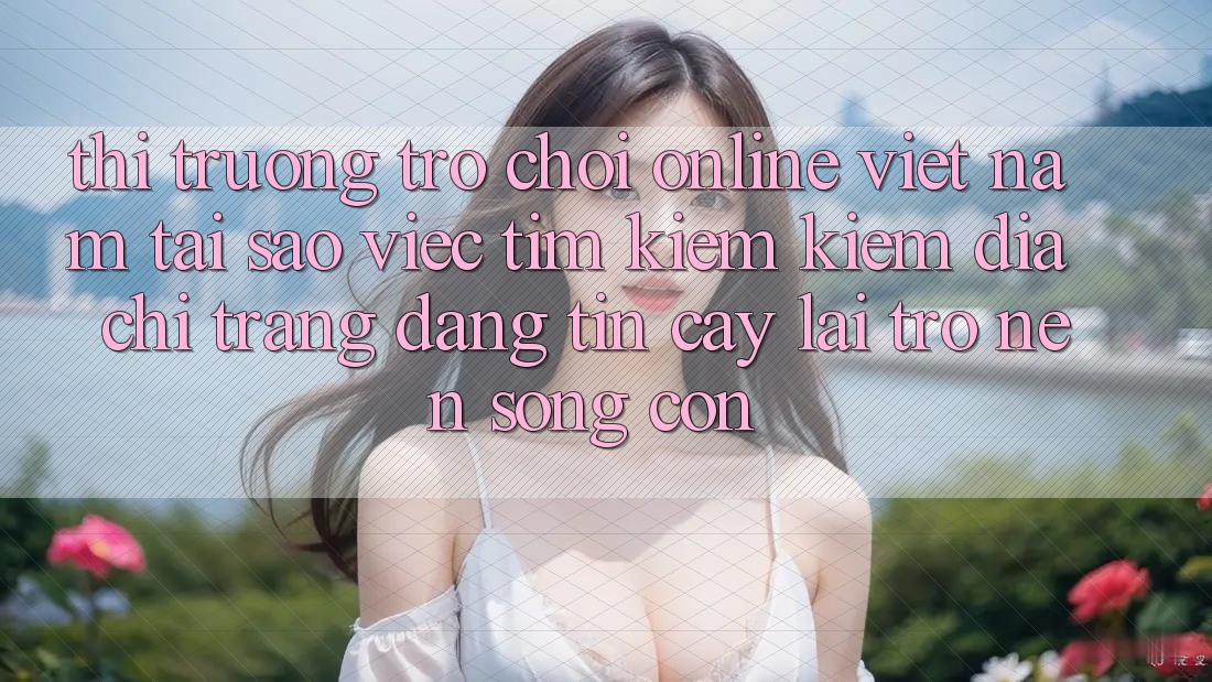 Thị Trường Trò chơi Online Việt Nam: Tại Sao Việc Tìm kiếm Kiếm “Địa chỉ trang Đáng tin cậy” Lại Trở nên Sống Còn?