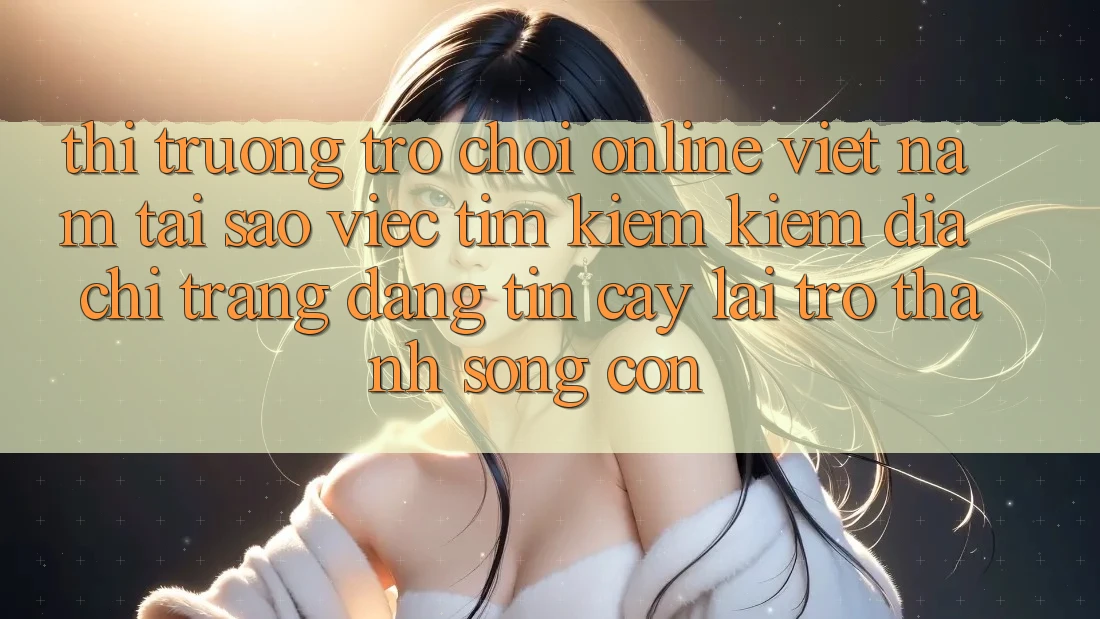 Thị Trường Trò chơi Online Việt Nam: Tại Sao Việc Tìm kiếm Kiếm “Địa chỉ trang Đáng tin cậy” Lại Trở Thành Sống Còn?