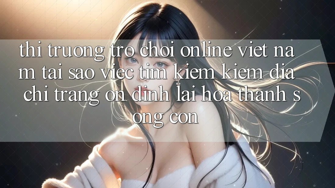 Thị Trường Trò chơi Online Việt Nam: Tại Sao Việc Tìm kiếm Kiếm “Địa chỉ trang Ổn định” Lại Hóa thành Sống Còn?