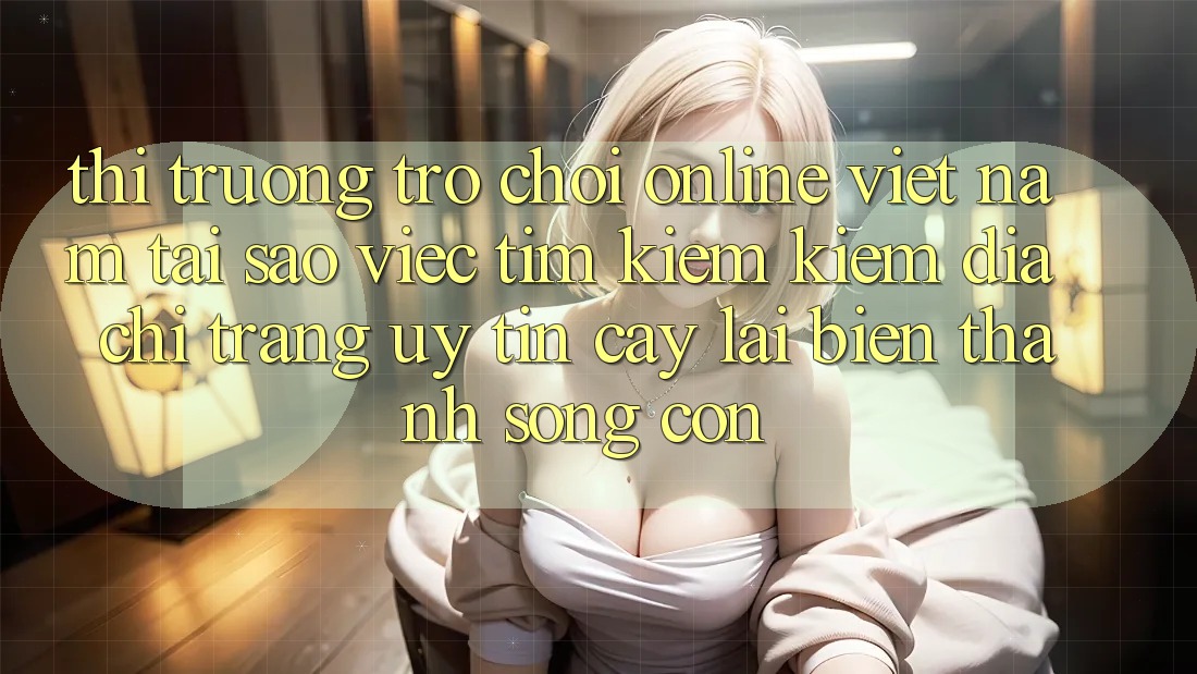 Thị Trường Trò chơi Online Việt Nam: Tại Sao Việc Tìm kiếm Kiếm “Địa chỉ trang Uy tín cậy” Lại Biến thành Sống Còn?
