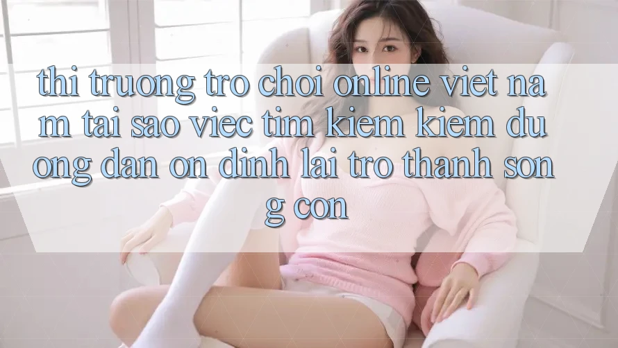 Thị Trường Trò chơi Online Việt Nam: Tại Sao Việc Tìm kiếm Kiếm “Đường dẫn Ổn định” Lại Trở thành Sống Còn?