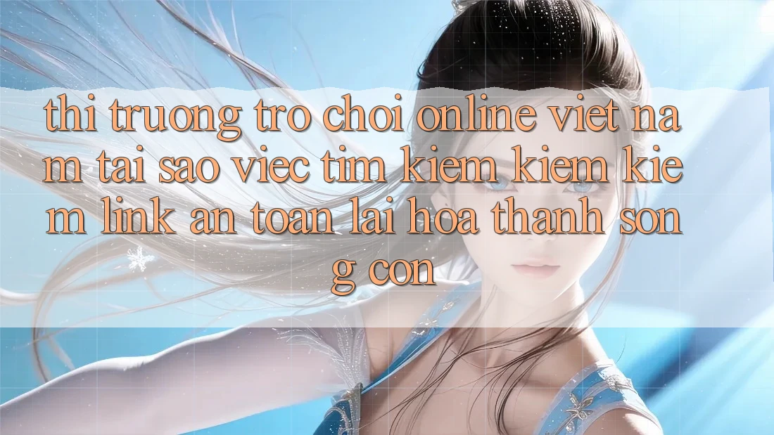 Thị Trường Trò chơi Online Việt Nam: Tại Sao Việc Tìm kiếm kiếm Kiếm “Link An Toàn” Lại Hóa thành Sống Còn?
