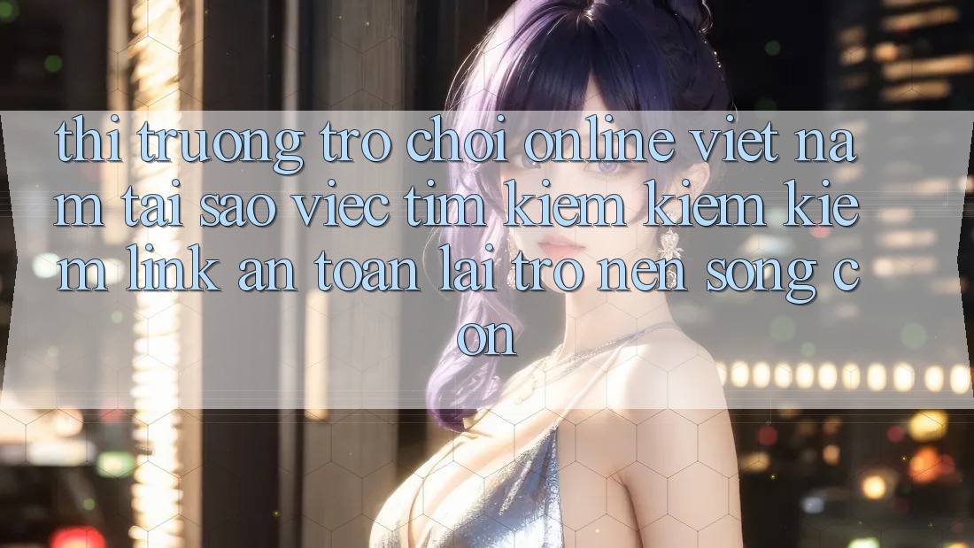 Thị Trường Trò chơi Online Việt Nam: Tại Sao Việc Tìm kiếm kiếm Kiếm “Link An Toàn” Lại Trở nên Sống Còn?