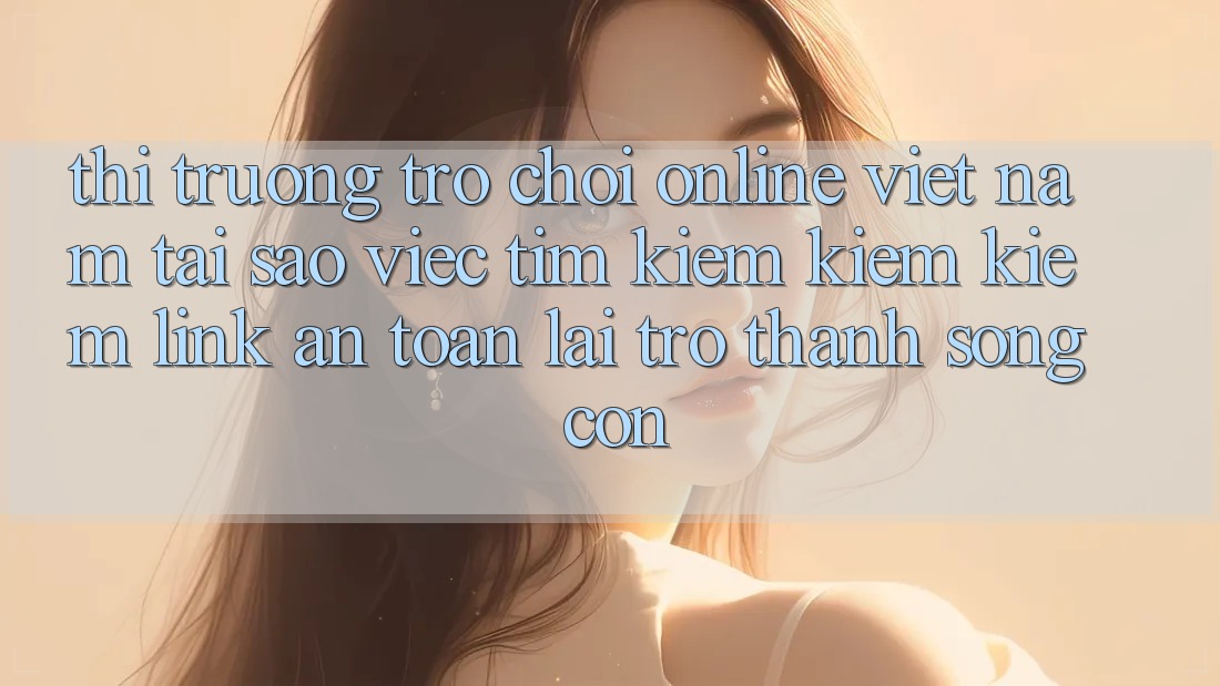 Thị Trường Trò chơi Online Việt Nam: Tại Sao Việc Tìm kiếm kiếm Kiếm “Link An Toàn” Lại Trở Thành Sống Còn? Thị Trường Trò chơi Online Việt Nam: Tại Sao Việc Tìm kiếm kiếm Kiếm “Link An Toàn” Lại Trở Thành Sống Còn?