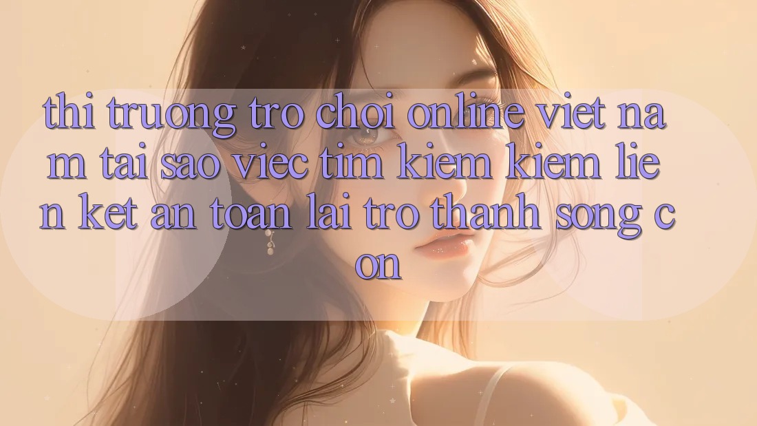 Thị Trường Trò chơi Online Việt Nam: Tại Sao Việc Tìm kiếm Kiếm “Liên kết An toàn” Lại Trở Thành Sống Còn? Thị Trường Trò chơi Online Việt Nam: Tại Sao Việc Tìm kiếm Kiếm “Liên kết An toàn” Lại Trở Thành Sống Còn?