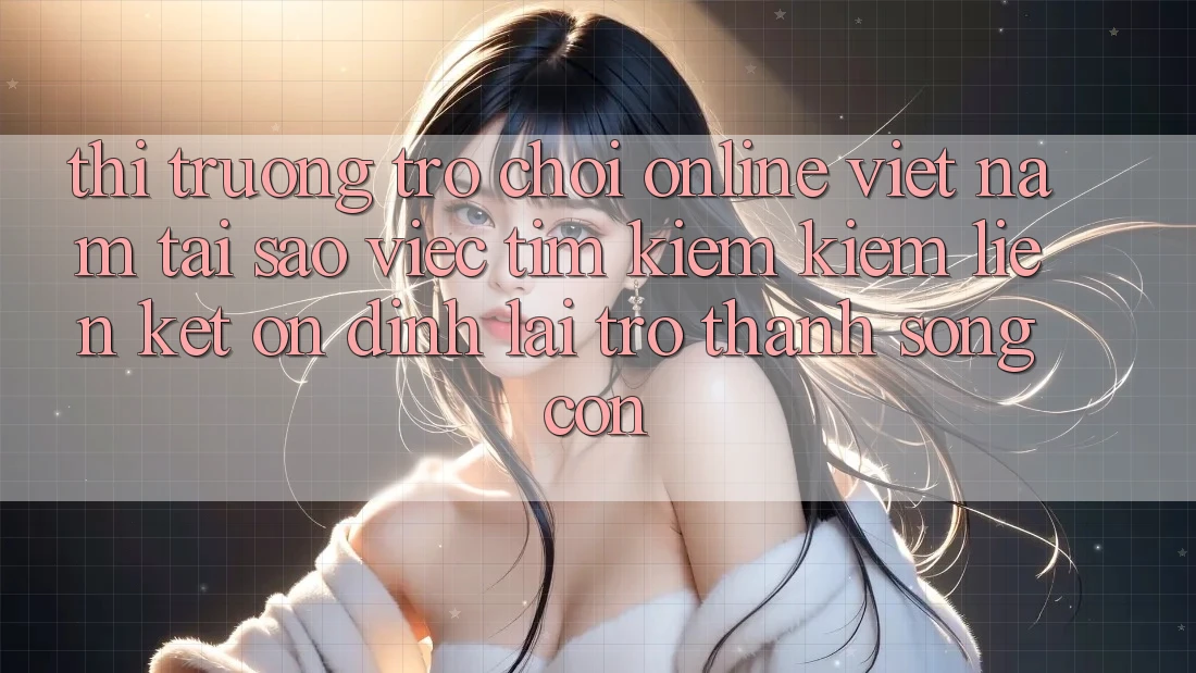 Thị Trường Trò chơi Online Việt Nam: Tại Sao Việc Tìm kiếm Kiếm “Liên kết Ổn định” Lại Trở Thành Sống Còn?
