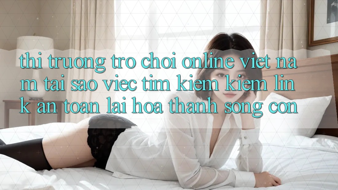 Thị Trường Trò chơi Online Việt Nam: Tại Sao Việc Tìm kiếm Kiếm “Link An Toàn” Lại Hóa thành Sống Còn?