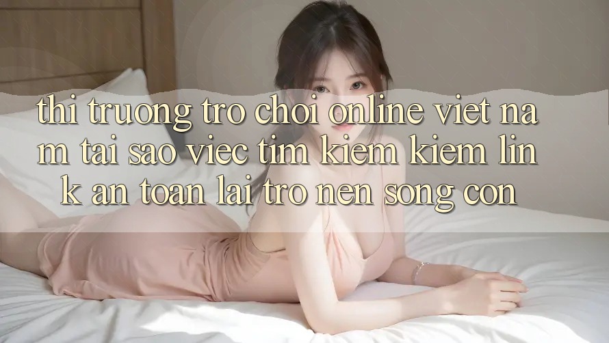 Thị Trường Trò chơi Online Việt Nam: Tại Sao Việc Tìm kiếm Kiếm “Link An Toàn” Lại Trở nên Sống Còn? Thị Trường Trò chơi Online Việt Nam: Tại Sao Việc Tìm kiếm Kiếm “Link An Toàn” Lại Trở nên Sống Còn?