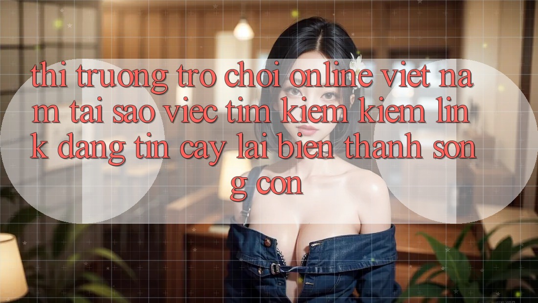 Thị Trường Trò chơi Online Việt Nam: Tại Sao Việc Tìm kiếm Kiếm “Link Đáng tin cậy” Lại Biến thành Sống Còn?