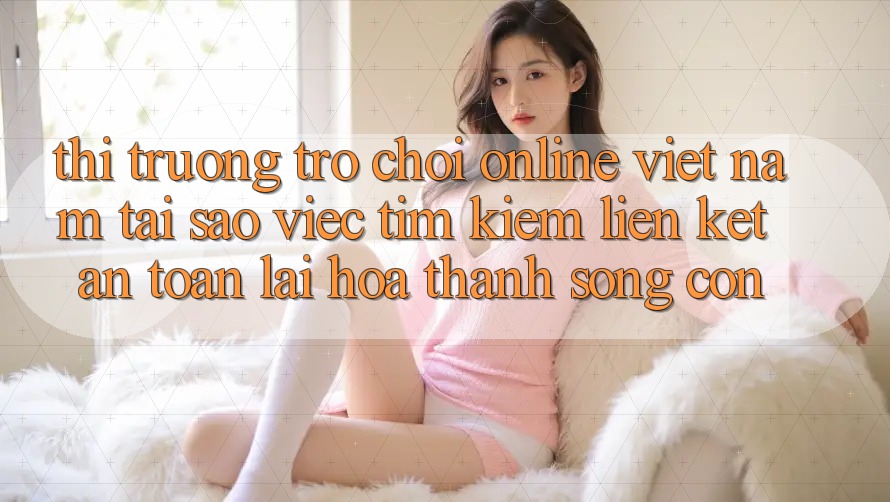 Thị Trường Trò chơi Online Việt Nam: Tại Sao Việc Tìm Kiếm “Liên kết An Toàn” Lại Hóa thành Sống Còn? Thị Trường Trò chơi Online Việt Nam: Tại Sao Việc Tìm Kiếm “Liên kết An Toàn” Lại Hóa thành Sống Còn?