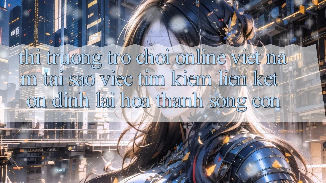 Thị Trường Trò chơi Online Việt Nam: Tại Sao Việc Tìm Kiếm “Liên kết Ổn định” Lại Hóa thành Sống Còn? Thị Trường Trò chơi Online Việt Nam: Tại Sao Việc Tìm Kiếm “Liên kết Ổn định” Lại Hóa thành Sống Còn?