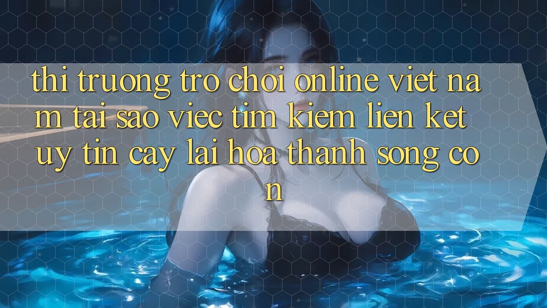 Thị Trường Trò chơi Online Việt Nam: Tại Sao Việc Tìm Kiếm “Liên kết Uy tín cậy” Lại Hóa thành Sống Còn?