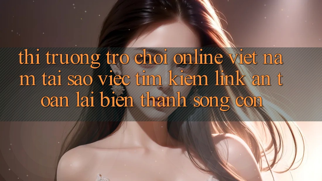 Thị Trường Trò chơi Online Việt Nam: Tại Sao Việc Tìm kiếm “Link An Toàn” Lại Biến thành Sống Còn?