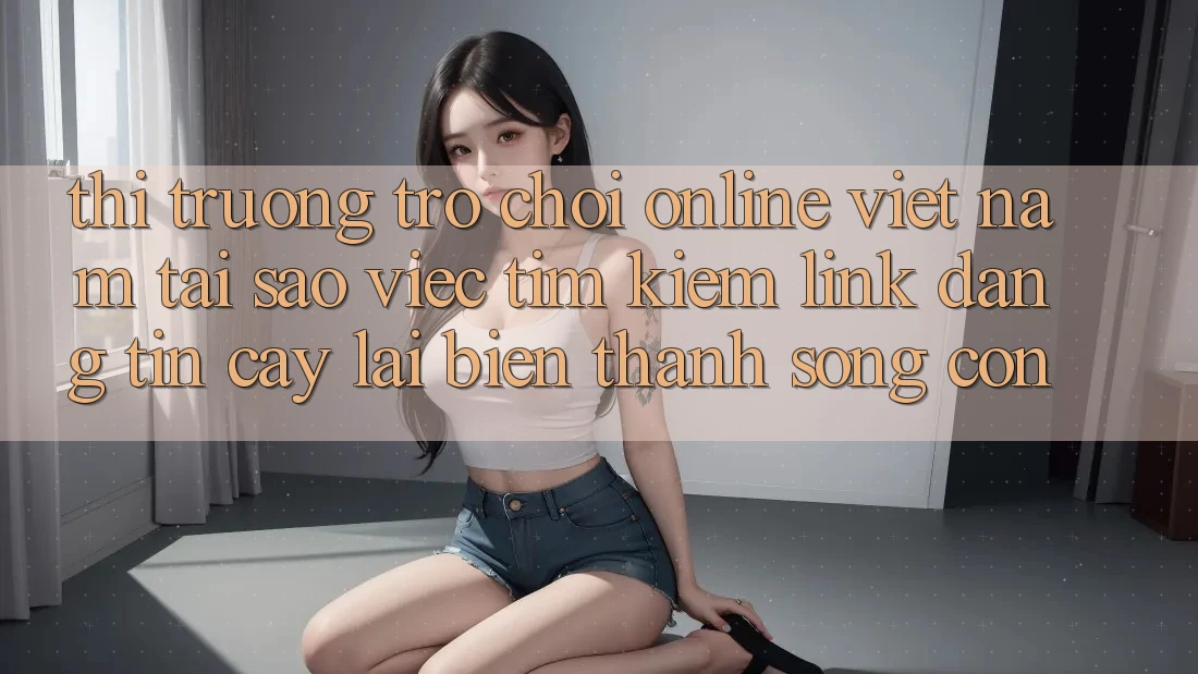 Thị Trường Trò chơi Online Việt Nam: Tại Sao Việc Tìm kiếm “Link Đáng tin cậy” Lại Biến thành Sống Còn?