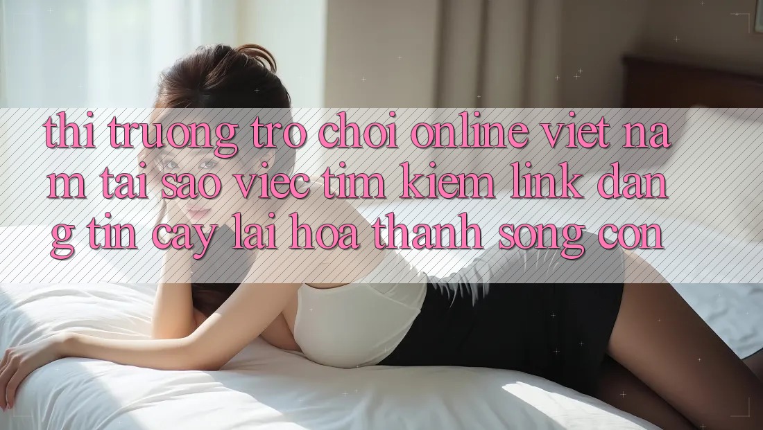 Thị Trường Trò chơi Online Việt Nam: Tại Sao Việc Tìm kiếm “Link Đáng tin cậy” Lại Hóa thành Sống Còn? Thị Trường Trò chơi Online Việt Nam: Tại Sao Việc Tìm kiếm “Link Đáng tin cậy” Lại Hóa thành Sống Còn?