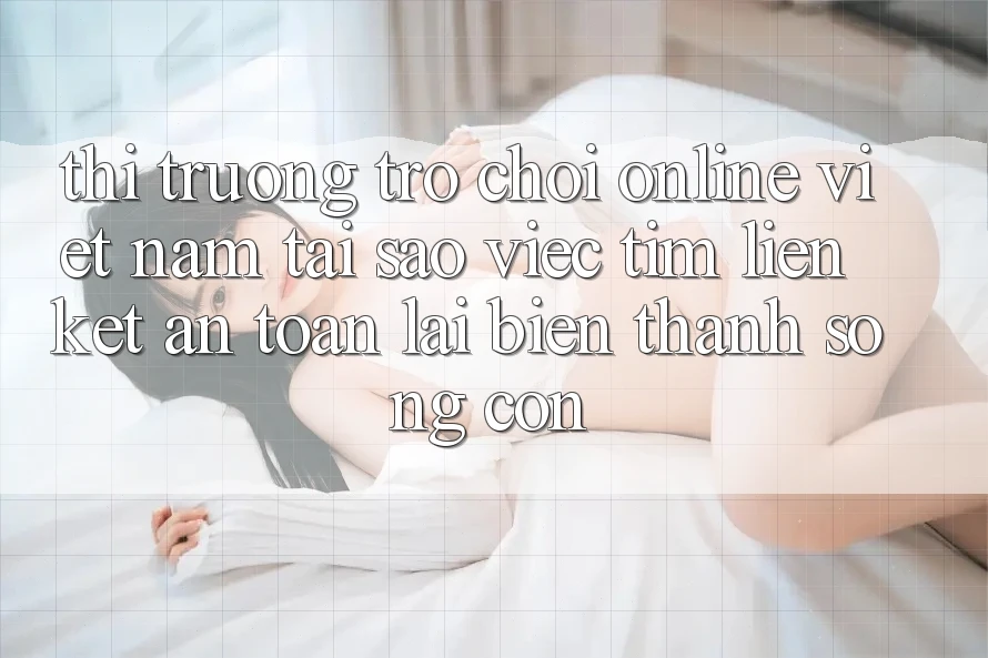 Thị Trường Trò chơi Online Việt Nam: Tại Sao Việc Tìm “Liên kết An Toàn” Lại Biến thành Sống Còn? Thị Trường Trò chơi Online Việt Nam: Tại Sao Việc Tìm “Liên kết An Toàn” Lại Biến thành Sống Còn?