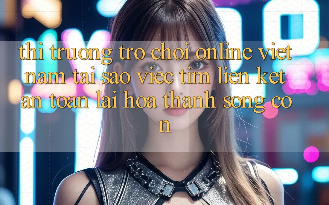 Thị Trường Trò chơi Online Việt Nam: Tại Sao Việc Tìm “Liên kết An Toàn” Lại Hóa thành Sống Còn?
