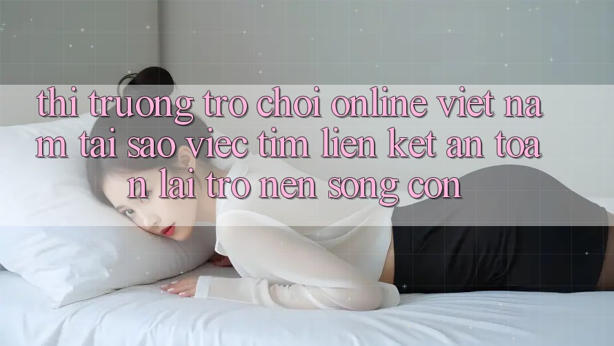 Thị Trường Trò chơi Online Việt Nam: Tại Sao Việc Tìm “Liên kết An Toàn” Lại Trở nên Sống Còn?