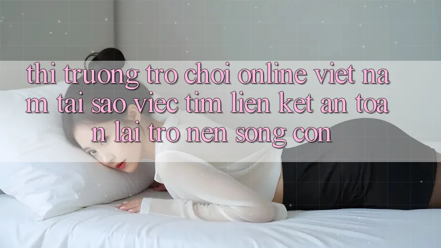 Thị Trường Trò chơi Online Việt Nam: Tại Sao Việc Tìm “Liên kết An Toàn” Lại Trở nên Sống Còn?