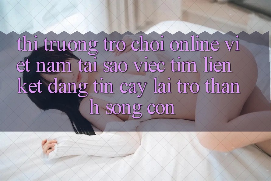 Thị Trường Trò chơi Online Việt Nam: Tại Sao Việc Tìm “Liên kết Đáng tin cậy” Lại Trở Thành Sống Còn? Thị Trường Trò chơi Online Việt Nam: Tại Sao Việc Tìm “Liên kết Đáng tin cậy” Lại Trở Thành Sống Còn?