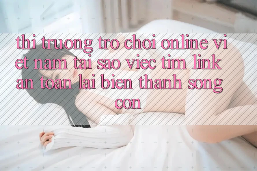 Thị Trường Trò chơi Online Việt Nam: Tại Sao Việc Tìm “Link An Toàn” Lại Biến thành Sống Còn?