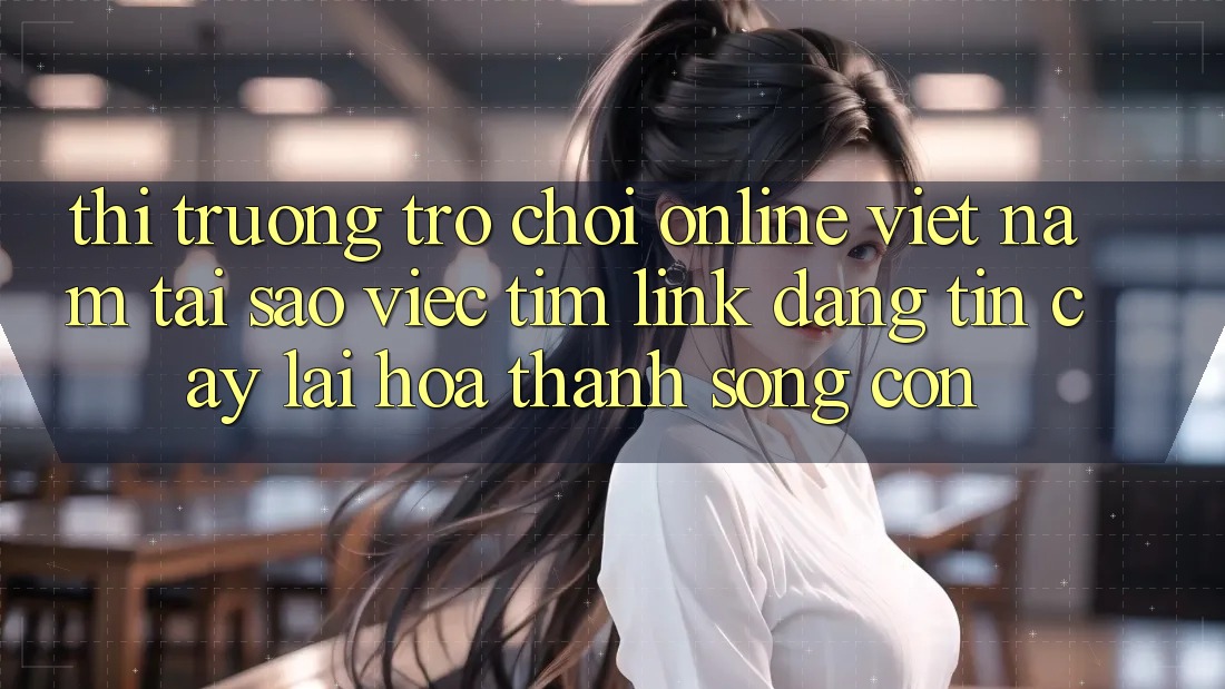 Thị Trường Trò chơi Online Việt Nam: Tại Sao Việc Tìm “Link Đáng tin cậy” Lại Hóa thành Sống Còn?