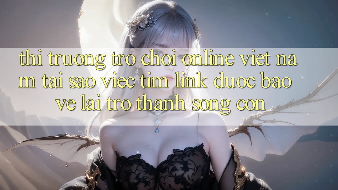 Thị Trường Trò chơi Online Việt Nam: Tại Sao Việc Tìm “Link Được bảo vệ” Lại Trở Thành Sống Còn?