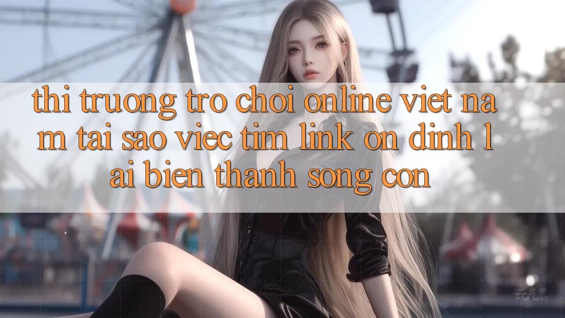 Thị Trường Trò chơi Online Việt Nam: Tại Sao Việc Tìm “Link Ổn định” Lại Biến thành Sống Còn?