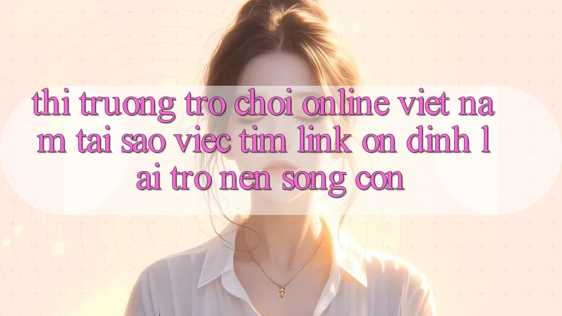Thị Trường Trò chơi Online Việt Nam: Tại Sao Việc Tìm “Link Ổn định” Lại Trở nên Sống Còn?