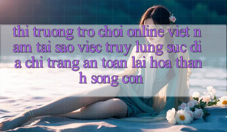 Thị Trường Trò chơi Online Việt Nam: Tại Sao Việc Truy lùng sục “Địa chỉ trang An Toàn” Lại Hóa thành Sống Còn?