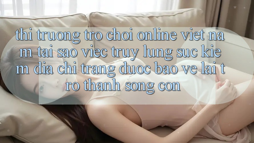 Thị Trường Trò chơi Online Việt Nam: Tại Sao Việc Truy lùng sục Kiếm “Địa chỉ trang Được bảo vệ” Lại Trở Thành Sống Còn?