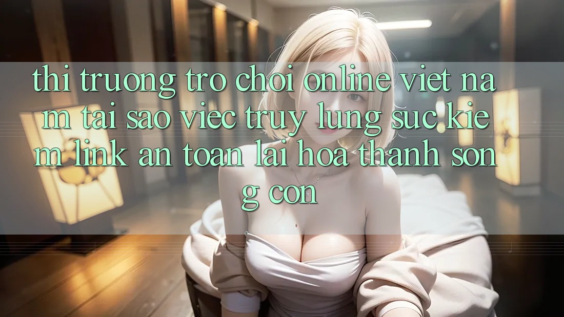 Thị Trường Trò chơi Online Việt Nam: Tại Sao Việc Truy lùng sục Kiếm “Link An Toàn” Lại Hóa thành Sống Còn?