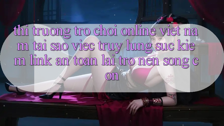 Thị Trường Trò chơi Online Việt Nam: Tại Sao Việc Truy lùng sục Kiếm “Link An Toàn” Lại Trở nên Sống Còn?