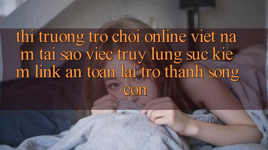 Thị Trường Trò chơi Online Việt Nam: Tại Sao Việc Truy lùng sục kiếm “Link An Toàn” Lại Trở thành Sống Còn?