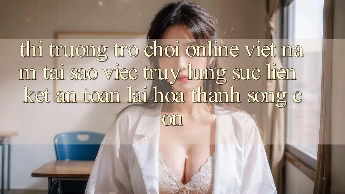 Thị Trường Trò chơi Online Việt Nam: Tại Sao Việc Truy lùng sục “Liên kết An Toàn” Lại Hóa thành Sống Còn? Thị Trường Trò chơi Online Việt Nam: Tại Sao Việc Truy lùng sục “Liên kết An Toàn” Lại Hóa thành Sống Còn?