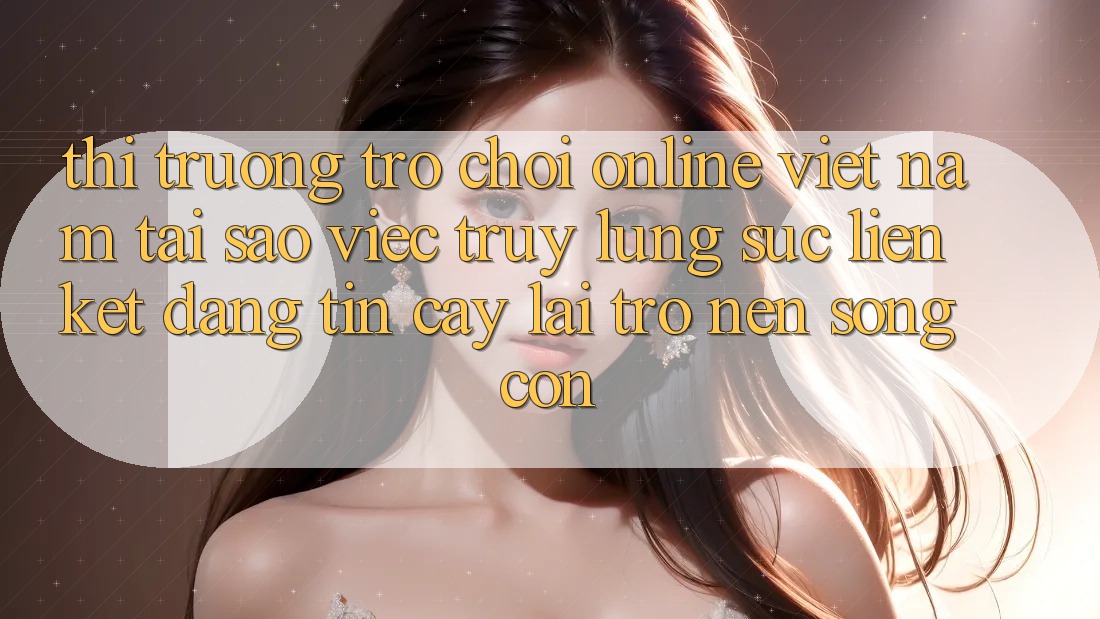 Thị Trường Trò chơi Online Việt Nam: Tại Sao Việc Truy lùng sục “Liên kết Đáng tin cậy” Lại Trở nên Sống Còn?