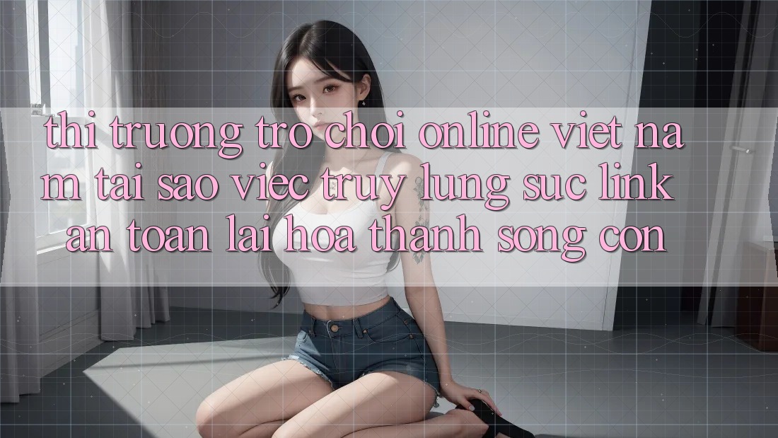 Thị Trường Trò chơi Online Việt Nam: Tại Sao Việc Truy lùng sục “Link An Toàn” Lại Hóa thành Sống Còn? Thị Trường Trò chơi Online Việt Nam: Tại Sao Việc Truy lùng sục “Link An Toàn” Lại Hóa thành Sống Còn?