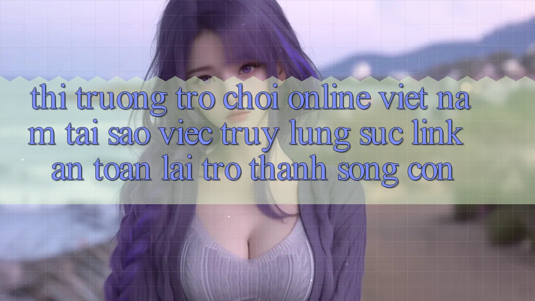 Thị Trường Trò chơi Online Việt Nam: Tại Sao Việc Truy lùng sục “Link An Toàn” Lại Trở Thành Sống Còn?