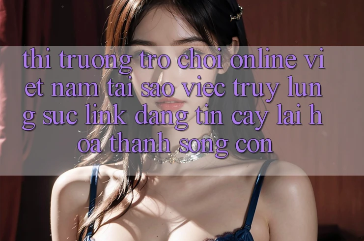 Thị Trường Trò chơi Online Việt Nam: Tại Sao Việc Truy lùng sục “Link Đáng tin cậy” Lại Hóa thành Sống Còn?